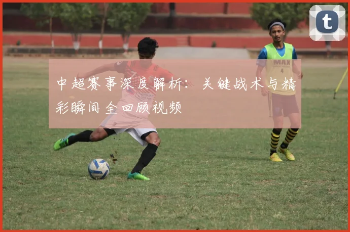 中超赛事深度解析：关键战术与精彩瞬间全回顾视频