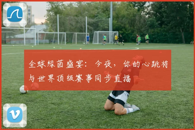 全球绿茵盛宴:今夜,你的心跳将与世界顶级赛事同步直播
