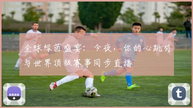 全球绿茵盛宴:今夜,你的心跳将与世界顶级赛事同步直播