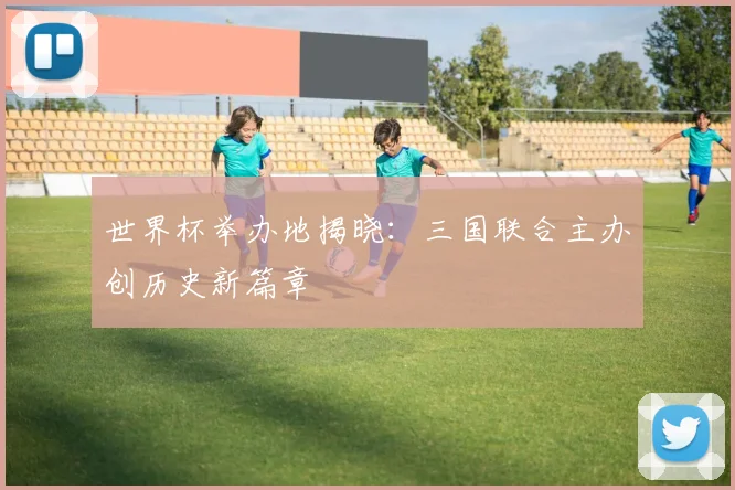 世界杯举办地揭晓:三国联合主办创历史新篇章