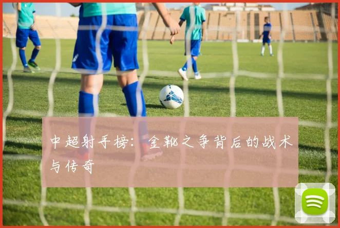 中超射手榜:金靴之争背后的战术与传奇