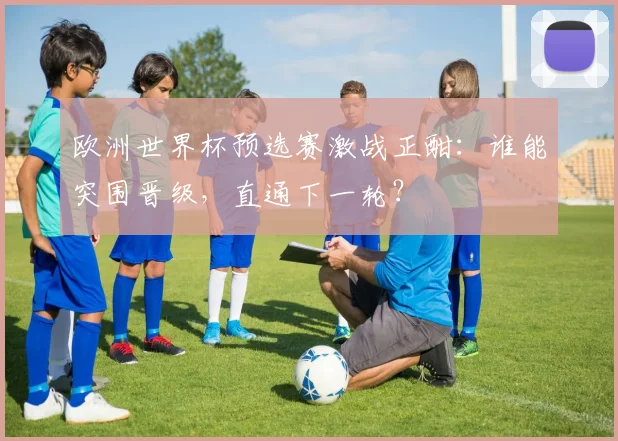 欧洲世界杯预选赛激战正酣:谁能突围晋级,直通下一轮?