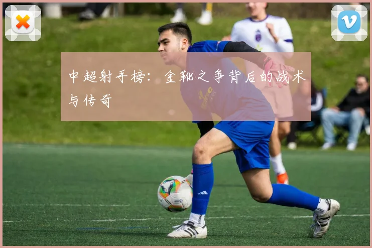 中超射手榜：金靴之争背后的战术与传奇